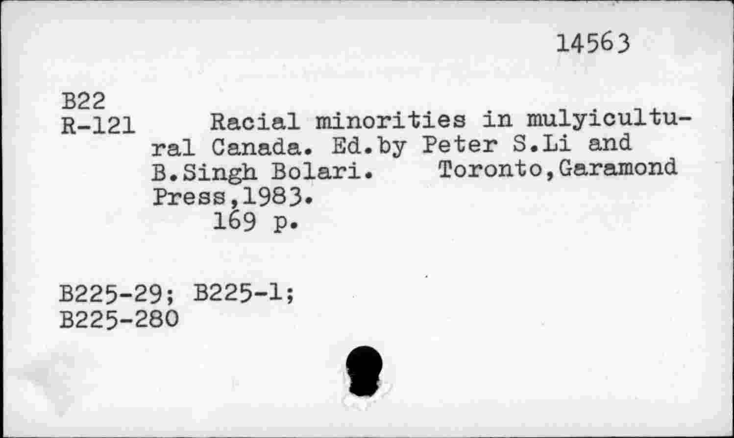 ﻿14563
B22
R-121 Racial minorities in mulyicultu-ral Canada. Ed.by Peter S.Li and B.Singh Bolari.	Toronto,Garamond
Press,1983.
169 p.
B225-29; B225-1;
B225-280